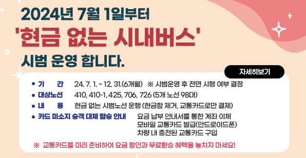 현금 없는 시내버스 시범운영 안내 기    간 : ´24. 7. 1. ~ 12. 31.(6개월)   ※ 시범운영 후 전면 시행 여부 결정  대상노선 : 410, 410-1, 425, 706, 726 (5개 노선 98대) 내    용 : 현금 없는 시범노선 운행 (현금함 제거, 교통카드로만 결제) 카드 미소지 승객 대체 탑승 안내 - 요금 납부 안내서를 통한 계좌 이체 - 모바일 교통카드 발급(안드로이드폰) - 차량 내 충전된 교통카드 구입 ※ 교통카드를 미리 준비하여 요금 할인과 무료환승 혜택을 놓치지 마세요!  자세히보기        