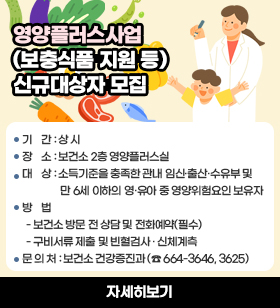 영양플러스사업 신규대상자 모집/ 기    간 : 상 시/ 장    소 : 보건소 2층 영양플러스실/대    상 : 소득기준을 충족한 관내 임신·출산·수유부 및만 6세 이하의 영·유아 중 영양위험요인 보유자 ※ 소득기준: 가구 규모별 기준 중위소득 80% 이하 /방    법  - 보건소 방문 전 상담 및 전화예약(필수)- 구비서류 제출 및 빈혈검사 · 신체계측/문 의 처 : 보건소 건강증진과 (☎ 664-3646, 3625)