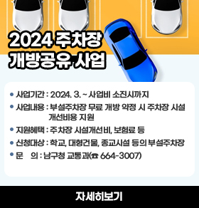 2024 주차장 개방공유 사업   사업기간: 2024. 3. ~ 사업비 소진시까지     사업내용: 부설주차장 무료 개방 약정 시 주차장 시설 개선비용 지원    지원혜택: 주차장 시설개선비, 보험료 등    신청대상: 학교, 대형건물, 종교시설 등의 부설주차장    문    의: 남구청 교통과(☎ 664-3007) 자세히보기