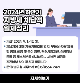 2024년 하반기 지방세 체납액 일제정리❍ 기간: 2024. 9. 1.~12. 31.❍ 체납자에 대해 자동차번호판 영치, 부동산․차량 압류 및 공매, 예금 및 급여 압류,      관허사업제한, 신용정보등록 등 체납처분을 실시하오니 체납된 세금을 자진납부      하여 주시기 바랍니다.           ❍ 문의: 남구청 세무2과 ☎(053)664-2421 자세히보기