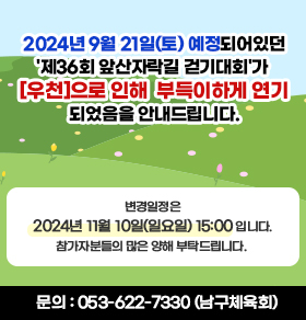 2024년 9월 21일(토) 예정되어있던 '제36회 앞산자락길 걷기대회'가 [우천]으로 인해 부득이하게 연기되었음을 안내드립니다.  변경일정은 《 2024년 11월 10일(일요일) 15:00 》 입니다. 참가자분들의 많은 양해 부탁드립니다.  문의 : 053-622-7330 (남구체육회)