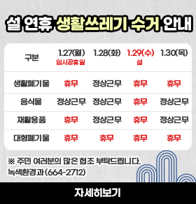 2025년 설 연휴 생활쓰레기 수거 안내 /1/27(월)임시공휴일 생활폐기물 휴무/음식물 정상근무/재활용품 휴무/대형폐기문 휴무//1.28(화) 생활폐기물 정상근무/음식물 정상근무/재활용품 정상근무/대형폐기물 휴무//1.29(수)설 생활폐기물 휴무/음식물 휴무/재활용품 휴무/대형폐기물  휴무/1.30 생활폐기물 휴무/음식물 정상근무/재활용품 정상근무/대형폐기물 휴무//※ 주민 여러분의 많은 협조 부탁드립니다.녹색환경과 (664-2712) 자세히보기