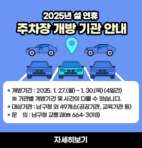 [2025년 설 연휴 주차장 개방 기관 안내]개방기간: 2025. 1. 27.(월) ~ 1. 30.(목) (4일간)  ※ 기관별 개방기간 및 시간이 다를 수 있습니다.대상기관: 남구청 외 49개소(공공기관, 교육기관 등)문    의: 남구청 교통과(☎ 664-3018)