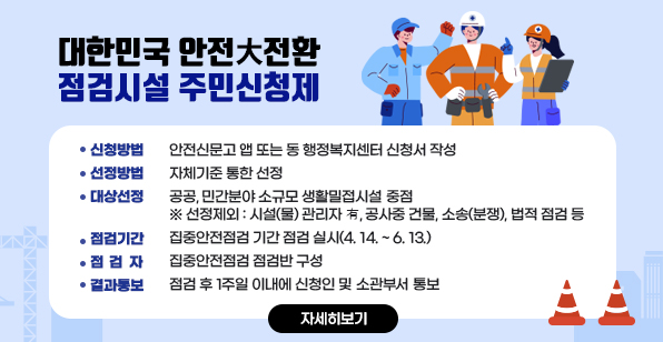 대한민국 안전大전환 점검시설 주민신청제 신청방법 : 안전신문고 앱 또는 동 행정복지센터 신청서 작성/선정방법 : 자체기준 통한 선정 대상선정 : 공공, 민간분야 소규모 생활밀접시설 중점 ※ 선정제외 : 시설(물) 관리자 有, 공사중 건물, 소송(분쟁), 법적 점검 등/점검기간 : 집중안전점검 기간 점검 실시(4. 14. ~ 6. 13.)  점 점 자 : 집중안전점검 점검반 구성/결과통보 : 점검 후 1주일 이내에 신청인 및 소관부서 통보