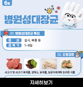 6월 병원섬대장균 01. 병원성대장균 특징 증 상 설사, 복통 등 잠 복 기 1~8일 02. 오염경로 쇠고기 및 쇠고기 육제품, 생채소, 유제품, 보균자에의해 조리된 식품 자세히보기