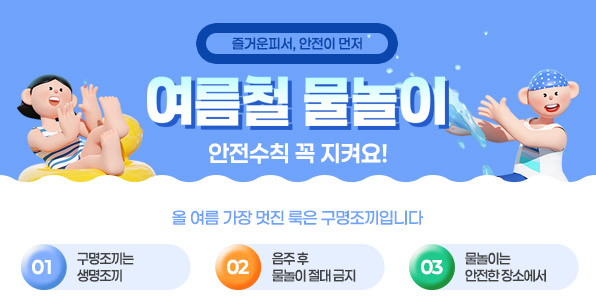 즐거운피서, 안전이 먼저 여름철 물놀이 안전수칙 꼭 지켜요! 올 여름 가장 멋진 룩은 구명조끼입니다 01 구명조끼는 생명조끼 02 음주후 물놀이 절대 금지 03 물놀이는 안전한장소에서